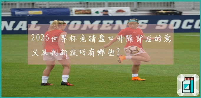2026世界杯竞猜盘口升降背后的意义及判断技巧有哪些？