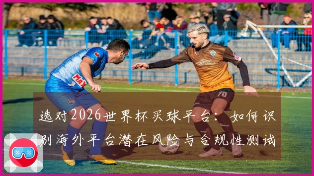 选对2026世界杯买球平台：如何识别海外平台潜在风险与合规性测试