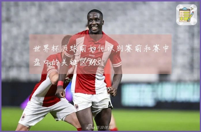 世界杯买球前如何识别赛前和赛中盘口的关键区别？